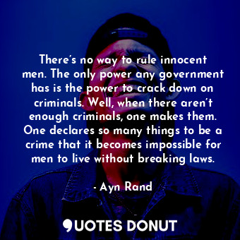 There’s no way to rule innocent men. The only power any government has is the power to crack down on criminals. Well, when there aren’t enough criminals, one makes them. One declares so many things to be a crime that it becomes impossible for men to live without breaking laws.