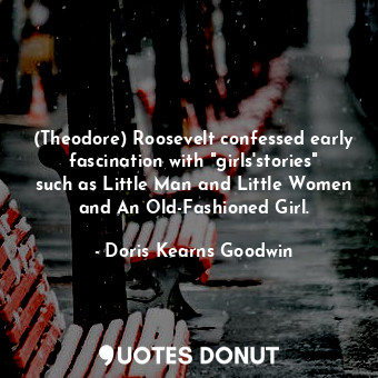  (Theodore) Roosevelt confessed early fascination with "girls'stories" such as Li... - Doris Kearns Goodwin - Quotes Donut