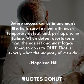 Before success comes in any man's life, he is sure to meet with much temporary defeat, and, perhaps, some failure. When defeat overtakes a man, the easiest and most logical thing to do is to QUIT. That is exactly what the majority of men do.