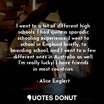 I went to a lot of different high schools. I had quite a sporadic schooling experience. I went to school in England briefly, to boarding school, and I went to a few different ones in Australia as well. I&#39;m really lucky! I have friends in most countries.