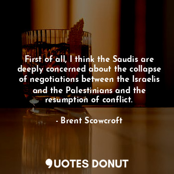 First of all, I think the Saudis are deeply concerned about the collapse of negotiations between the Israelis and the Palestinians and the resumption of conflict.