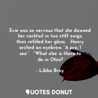 Evie was so nervous that she downed her cocktail in two stiff swigs, then refilled her glass.   Henry arched an eyebrow. “A pro, I see.”   “What else is there to do in Ohio?