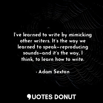 I’ve learned to write by mimicking other writers. It’s the way we learned to speak—reproducing sounds—and it’s the way, I think, to learn how to write.
