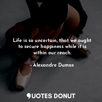 Life is so uncertain, that we ought to secure happiness while it is within our reach.