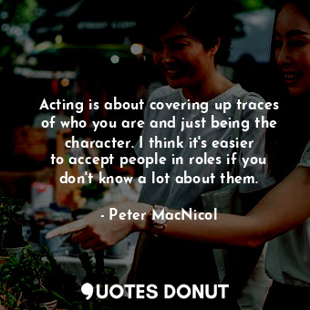 Acting is about covering up traces of who you are and just being the character. I think it&#39;s easier to accept people in roles if you don&#39;t know a lot about them.