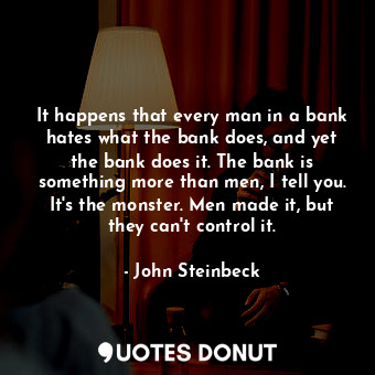 It happens that every man in a bank hates what the bank does, and yet the bank does it. The bank is something more than men, I tell you. It's the monster. Men made it, but they can't control it.