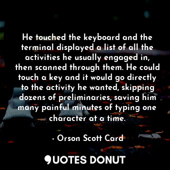 He touched the keyboard and the terminal displayed a list of all the activities he usually engaged in, then scanned through them. He could touch a key and it would go directly to the activity he wanted, skipping dozens of preliminaries, saving him many painful minutes of typing one character at a time.