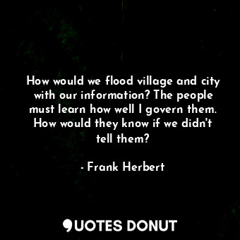 How would we flood village and city with our information? The people must learn how well I govern them. How would they know if we didn't tell them?
