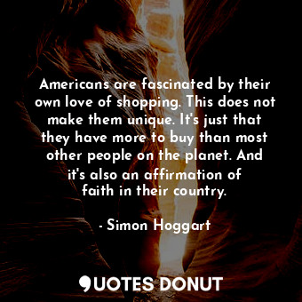 Americans are fascinated by their own love of shopping. This does not make them unique. It&#39;s just that they have more to buy than most other people on the planet. And it&#39;s also an affirmation of faith in their country.