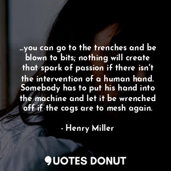 ...you can go to the trenches and be blown to bits; nothing will create that spark of passion if there isn't the intervention of a human hand. Somebody has to put his hand into the machine and let it be wrenched off if the cogs are to mesh again.