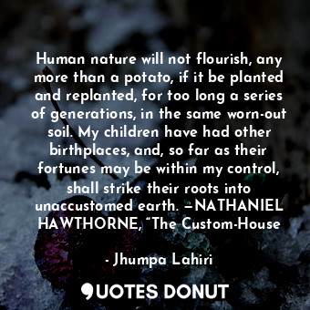 Human nature will not flourish, any more than a potato, if it be planted and replanted, for too long a series of generations, in the same worn-out soil. My children have had other birthplaces, and, so far as their fortunes may be within my control, shall strike their roots into unaccustomed earth. —NATHANIEL HAWTHORNE, “The Custom-House