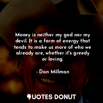 Money is neither my god nor my devil. It is a form of energy that tends to make us more of who we already are, whether it&#39;s greedy or loving.