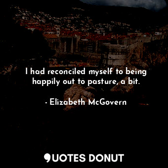  I had reconciled myself to being happily out to pasture, a bit.... - Elizabeth McGovern - Quotes Donut
