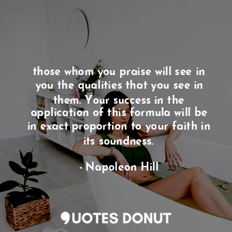 those whom you praise will see in you the qualities that you see in them. Your success in the application of this formula will be in exact proportion to your faith in its soundness.