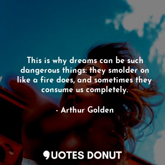 This is why dreams can be such dangerous things: they smolder on like a fire does, and sometimes they consume us completely.