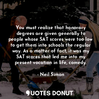You must realize that honorary degrees are given generally to people whose SAT scores were too low to get them into schools the regular way. As a matter of fact, it was my SAT scores that led me into my present vocation in life, comedy.