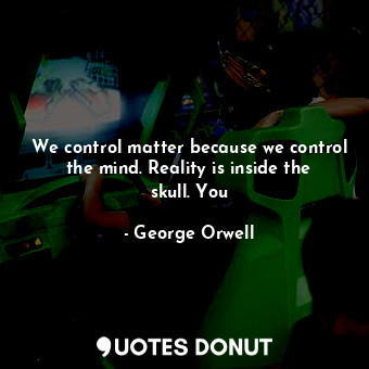 We control matter because we control the mind. Reality is inside the skull. You