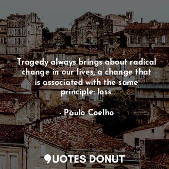 Tragedy always brings about radical change in our lives, a change that is associated with the same principle: loss.