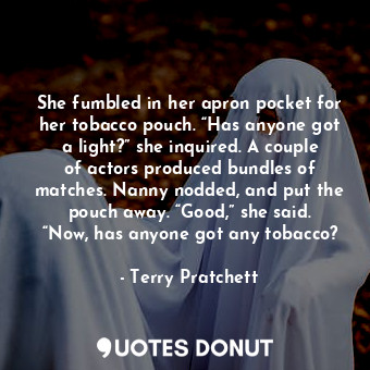 She fumbled in her apron pocket for her tobacco pouch. “Has anyone got a light?” she inquired. A couple of actors produced bundles of matches. Nanny nodded, and put the pouch away. “Good,” she said. “Now, has anyone got any tobacco?