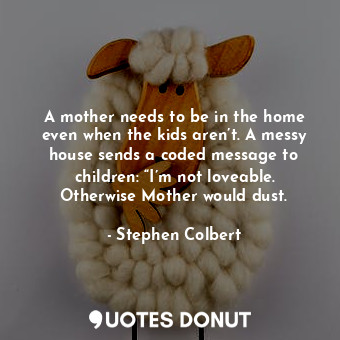 A mother needs to be in the home even when the kids aren’t. A messy house sends a coded message to children: “I’m not loveable. Otherwise Mother would dust.