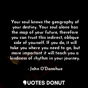 Your soul knows the geography of your destiny. Your soul alone has the map of your future, therefore you can trust this indirect, oblique side of yourself. If you do, it will take you where you need to go, but more important it will teach you a kindness of rhythm in your journey.