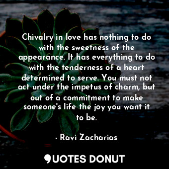 Chivalry in love has nothing to do with the sweetness of the appearance. It has everything to do with the tenderness of a heart determined to serve. You must not act under the impetus of charm, but out of a commitment to make someone's life the joy you want it to be.
