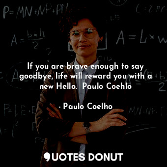 If you are brave enough to say goodbye, life will reward you with a new Hello.  Paulo Coehlo