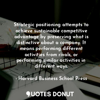 Strategic positioning attempts to achieve sustainable competitive advantage by preserving what is distinctive about a company. It means performing different activities from rivals, or performing similar activities in different ways.