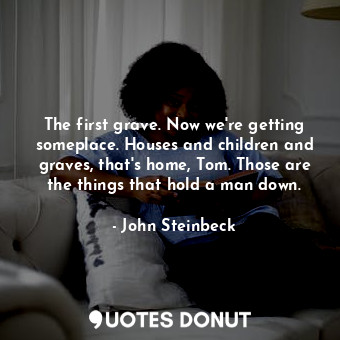 The first grave. Now we're getting someplace. Houses and children and graves, that's home, Tom. Those are the things that hold a man down.