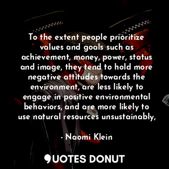 To the extent people prioritize values and goals such as achievement, money, power, status and image, they tend to hold more negative attitudes towards the environment, are less likely to engage in positive environmental behaviors, and are more likely to use natural resources unsustainably,