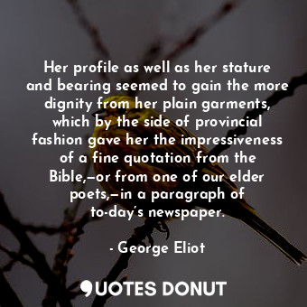 Her profile as well as her stature and bearing seemed to gain the more dignity from her plain garments, which by the side of provincial fashion gave her the impressiveness of a fine quotation from the Bible,—or from one of our elder poets,—in a paragraph of to-day’s newspaper.