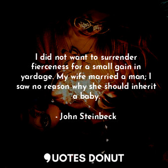 I did not want to surrender fierceness for a small gain in yardage. My wife married a man; I saw no reason why she should inherit a baby.