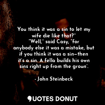 You think it was a sin to let my wife die like that?’’ “Well,’’ said Casy, “for anybody else it was a mistake, but if you think it was a sin—then it’s a sin. A fella builds his own sins right up from the groun’.