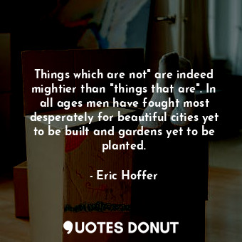 Things which are not" are indeed mightier than "things that are". In all ages men have fought most desperately for beautiful cities yet to be built and gardens yet to be planted.