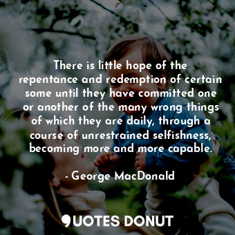 There is little hope of the repentance and redemption of certain some until they have committed one or another of the many wrong things of which they are daily, through a course of unrestrained selfishness, becoming more and more capable.