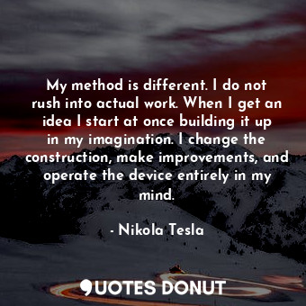 My method is different. I do not rush into actual work. When I get an idea I start at once building it up in my imagination. I change the construction, make improvements, and operate the device entirely in my mind.