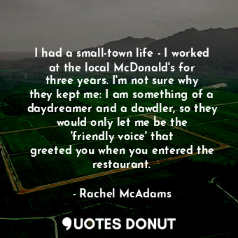 I had a small-town life - I worked at the local McDonald&#39;s for three years. I&#39;m not sure why they kept me: I am something of a daydreamer and a dawdler, so they would only let me be the &#39;friendly voice&#39; that greeted you when you entered the restaurant.