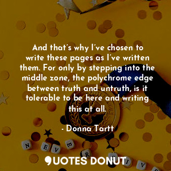 And that’s why I’ve chosen to write these pages as I’ve written them. For only by stepping into the middle zone, the polychrome edge between truth and untruth, is it tolerable to be here and writing this at all.