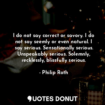 I do not say correct or savory. I do not say seemly or even natural. I say serious. Sensationally serious. Unspeakably serious. Solemnly, recklessly, blissfully serious.