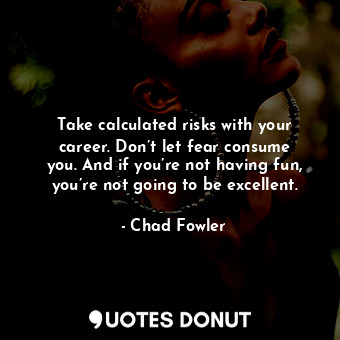 Take calculated risks with your career. Don’t let fear consume you. And if you’re not having fun, you’re not going to be excellent.