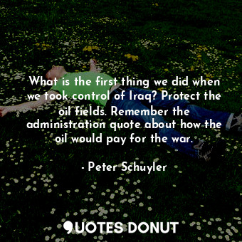  What is the first thing we did when we took control of Iraq? Protect the oil fie... - Peter Schuyler - Quotes Donut