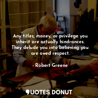 Any titles, money, or privilege you inherit are actually hindrances. They delude you into believing you are owed respect.