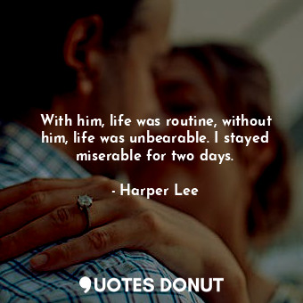 With him, life was routine, without him, life was unbearable. I stayed miserable for two days.