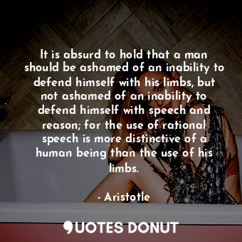 It is absurd to hold that a man should be ashamed of an inability to defend himself with his limbs, but not ashamed of an inability to defend himself with speech and reason; for the use of rational speech is more distinctive of a human being than the use of his limbs.