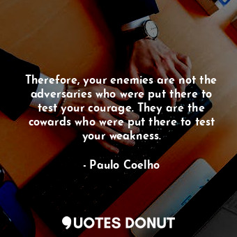 Therefore, your enemies are not the adversaries who were put there to test your courage. They are the cowards who were put there to test your weakness.
