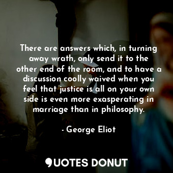 There are answers which, in turning away wrath, only send it to the other end of the room, and to have a discussion coolly waived when you feel that justice is all on your own side is even more exasperating in marriage than in philosophy.