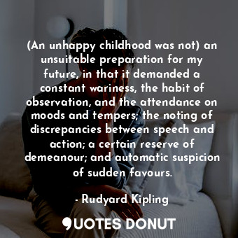 (An unhappy childhood was not) an unsuitable preparation for my future, in that it demanded a constant wariness, the habit of observation, and the attendance on moods and tempers; the noting of discrepancies between speech and action; a certain reserve of demeanour; and automatic suspicion of sudden favours.