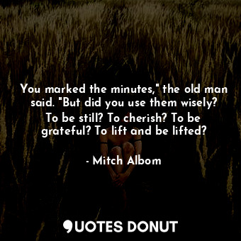 You marked the minutes," the old man said. "But did you use them wisely? To be still? To cherish? To be grateful? To lift and be lifted?