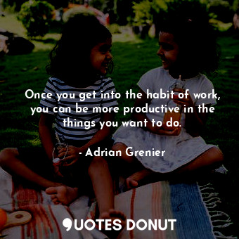 Once you get into the habit of work, you can be more productive in the things you want to do.