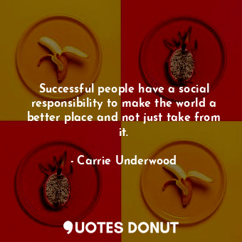 Successful people have a social responsibility to make the world a better place and not just take from it.